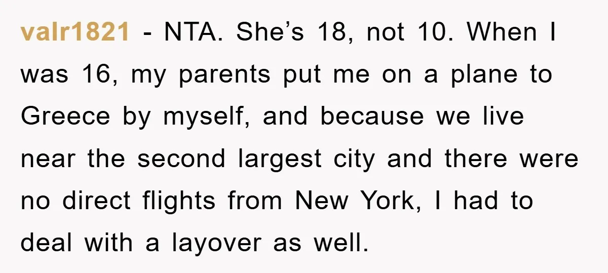 valr1821 − NTA. She’s 18, not 10. When I was 16, my parents put me on a plane to Greece by myself, and because we live near the second largest...