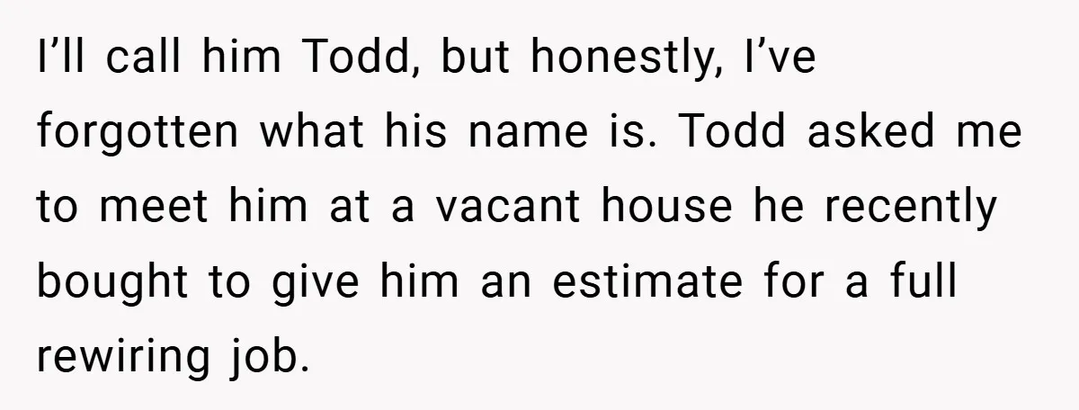 I’ll call him Todd, but honestly, I’ve forgotten what his name is. Todd asked me to meet him at a vacant house he recently bought to give him an estimate...