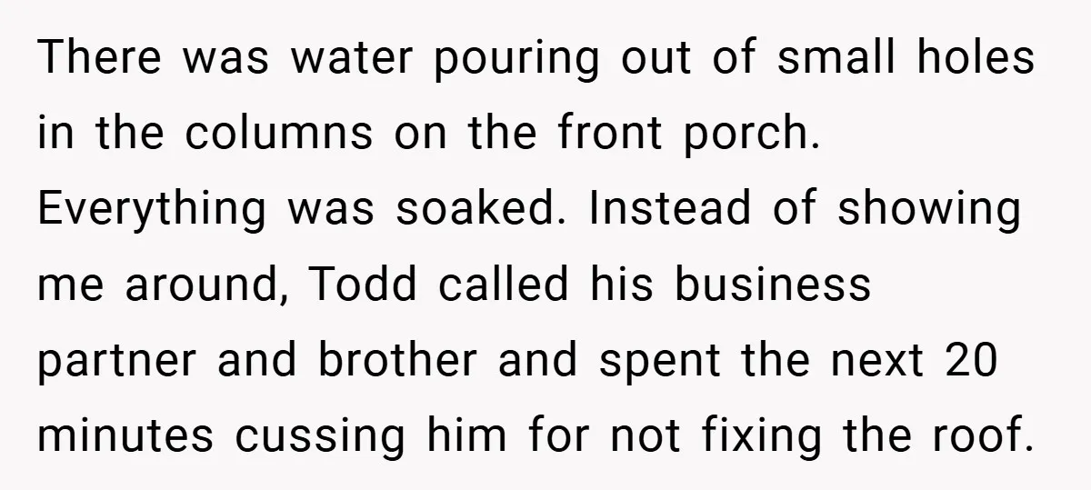 There was water pouring out of small holes in the columns on the front porch. Everything was soaked. Instead of showing me around, Todd called his business partner and brother...