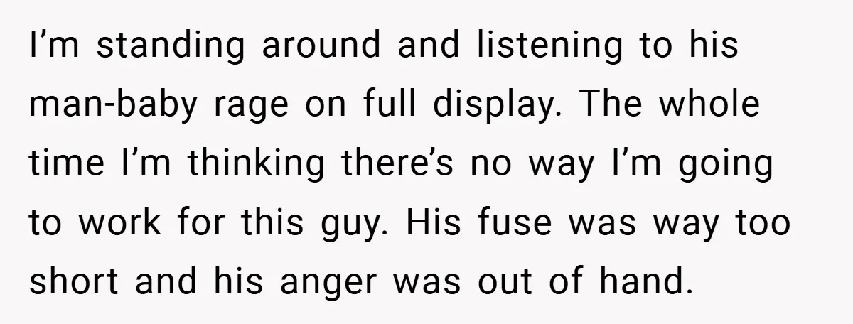I’m standing around and listening to his man-baby rage on full display. The whole time I’m thinking there’s no way I’m going to work for this guy. His fuse was...