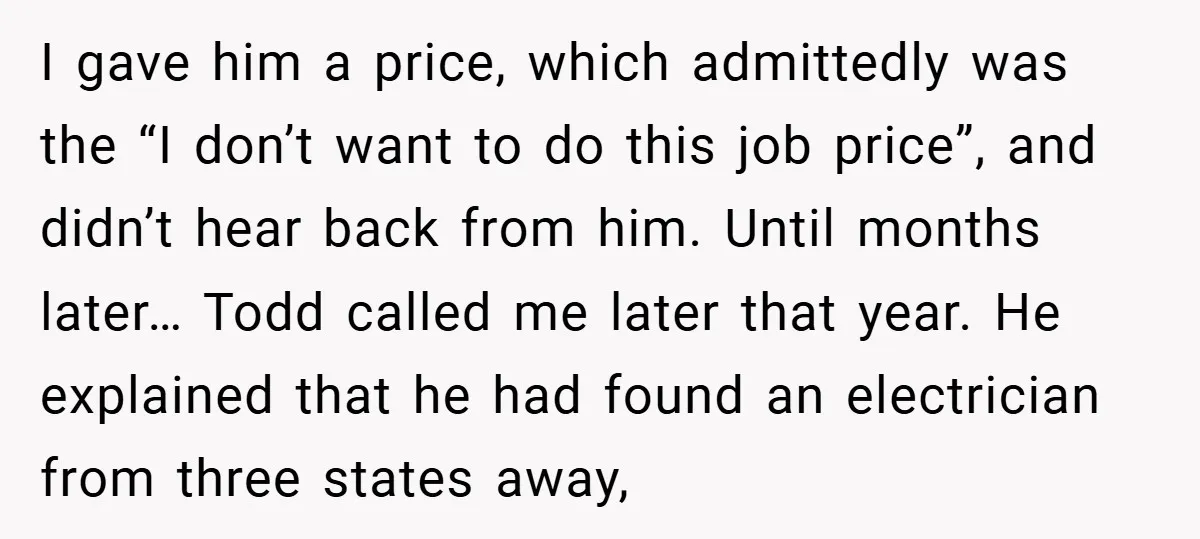 I gave him a price, which admittedly was the “I don’t want to do this job price”, and didn’t hear back from him. Until months later… Todd called me later...