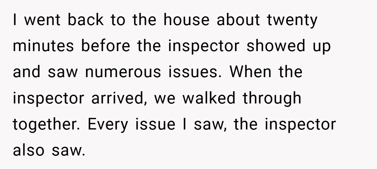 I went back to the house about twenty minutes before the inspector showed up and saw numerous issues. When the inspector arrived, we walked through together. Every issue I saw,...