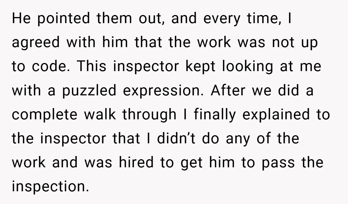 He pointed them out, and every time, I agreed with him that the work was not up to code. This inspector kept looking at me with a puzzled expression. After...