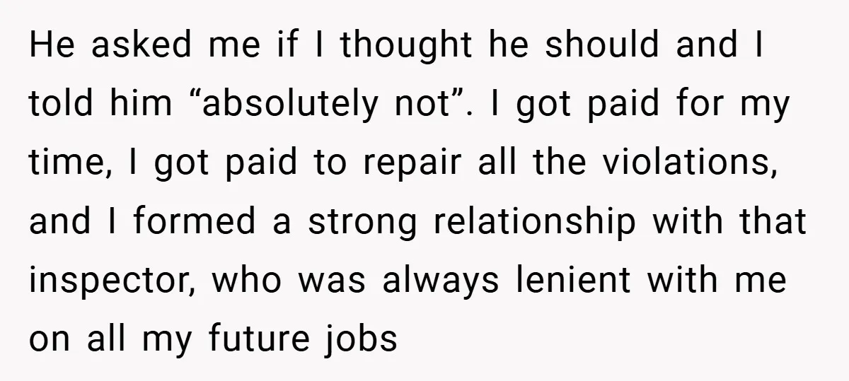 He asked me if I thought he should and I told him “absolutely not”. I got paid for my time, I got paid to repair all the violations, and I...