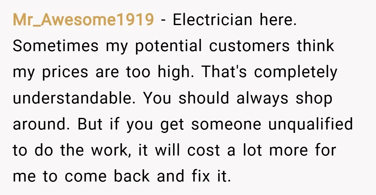Mr_Awesome1919 − Electrician here. Sometimes my potential customers think my prices are too high. That's completely understandable. You should always shop around. But if you get someone unqualified to do...