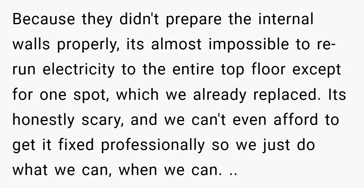 Because they didn't prepare the internal walls properly, its almost impossible to re-run electricity to the entire top floor except for one spot, which we already replaced. Its honestly scary,...