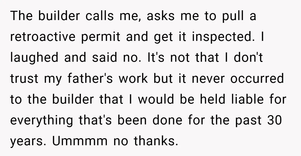 The builder calls me, asks me to pull a retroactive permit and get it inspected. I laughed and said no. It's not that I don't trust my father's work but...