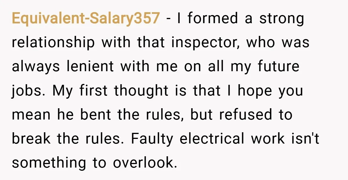 Equivalent-Salary357 − I formed a strong relationship with that inspector, who was always lenient with me on all my future jobs. My first thought is that I hope you mean...
