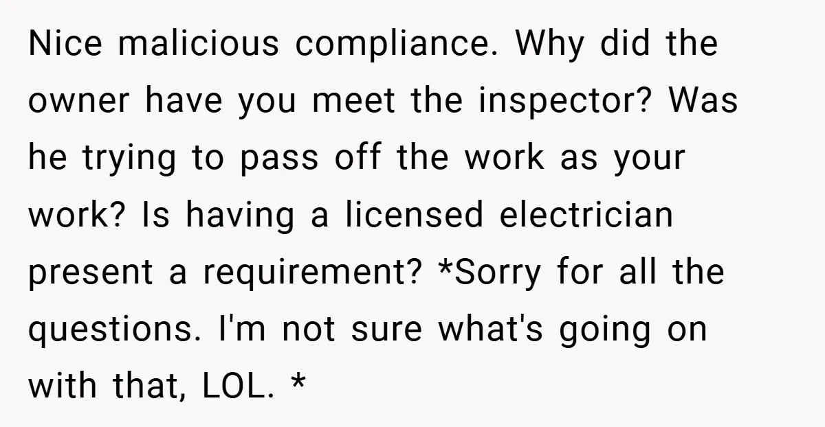Nice malicious compliance. Why did the owner have you meet the inspector? Was he trying to pass off the work as your work? Is having a licensed electrician present a...