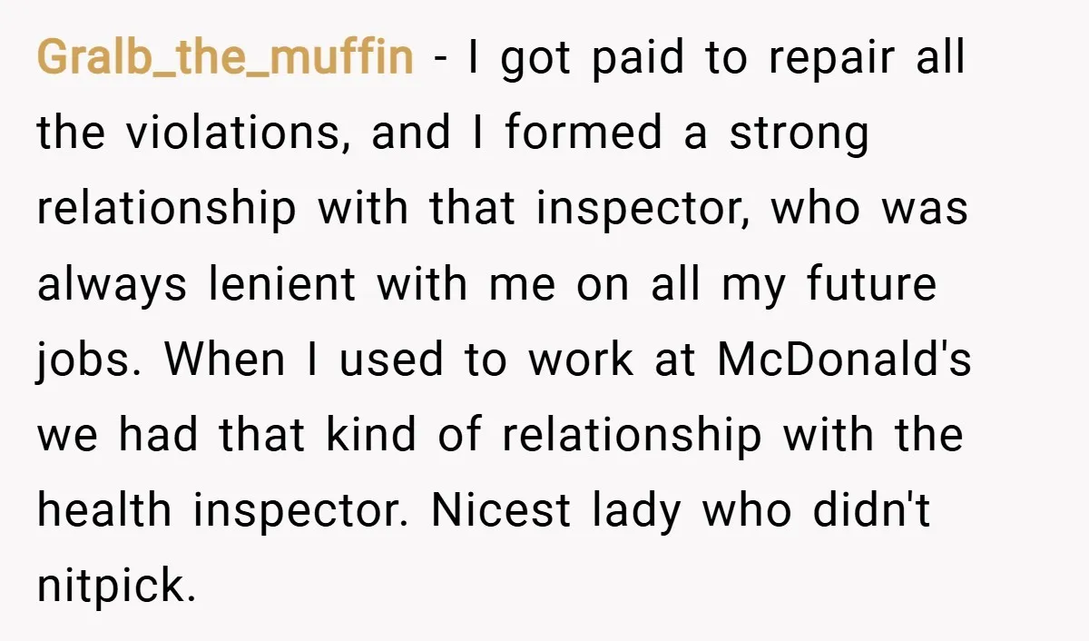 Gralb_the_muffin − I got paid to repair all the violations, and I formed a strong relationship with that inspector, who was always lenient with me on all my future jobs....