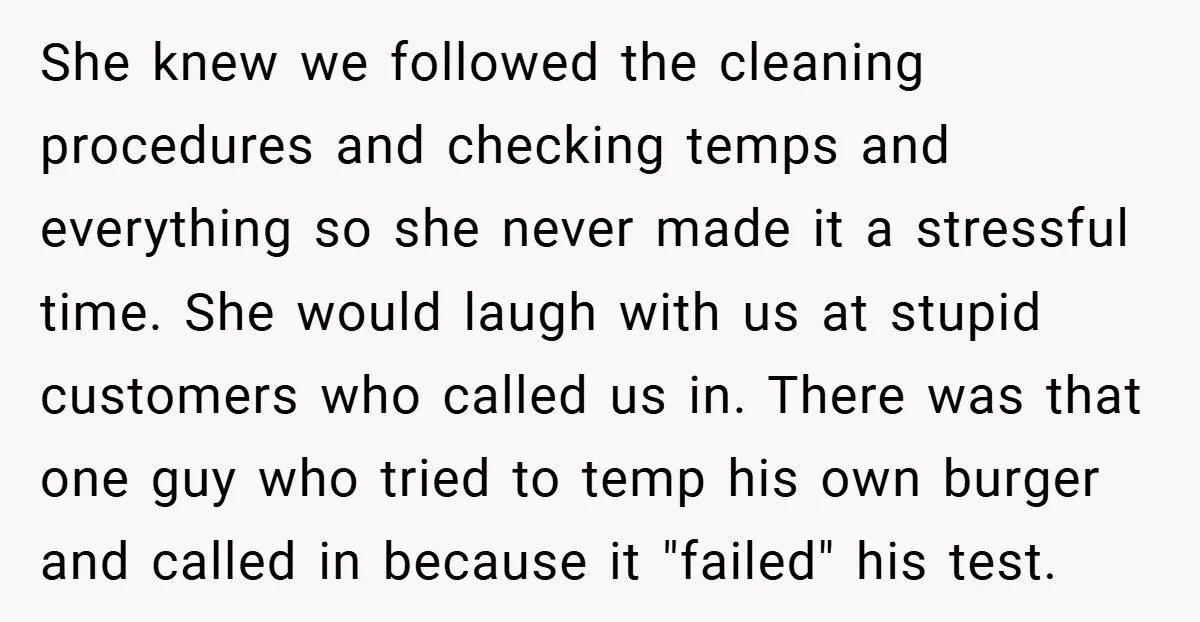 She knew we followed the cleaning procedures and checking temps and everything so she never made it a stressful time. She would laugh with us at stupid customers who called...