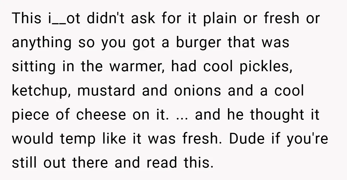 This i__ot didn't ask for it plain or fresh or anything so you got a burger that was sitting in the warmer, had cool pickles, ketchup, mustard and onions and...