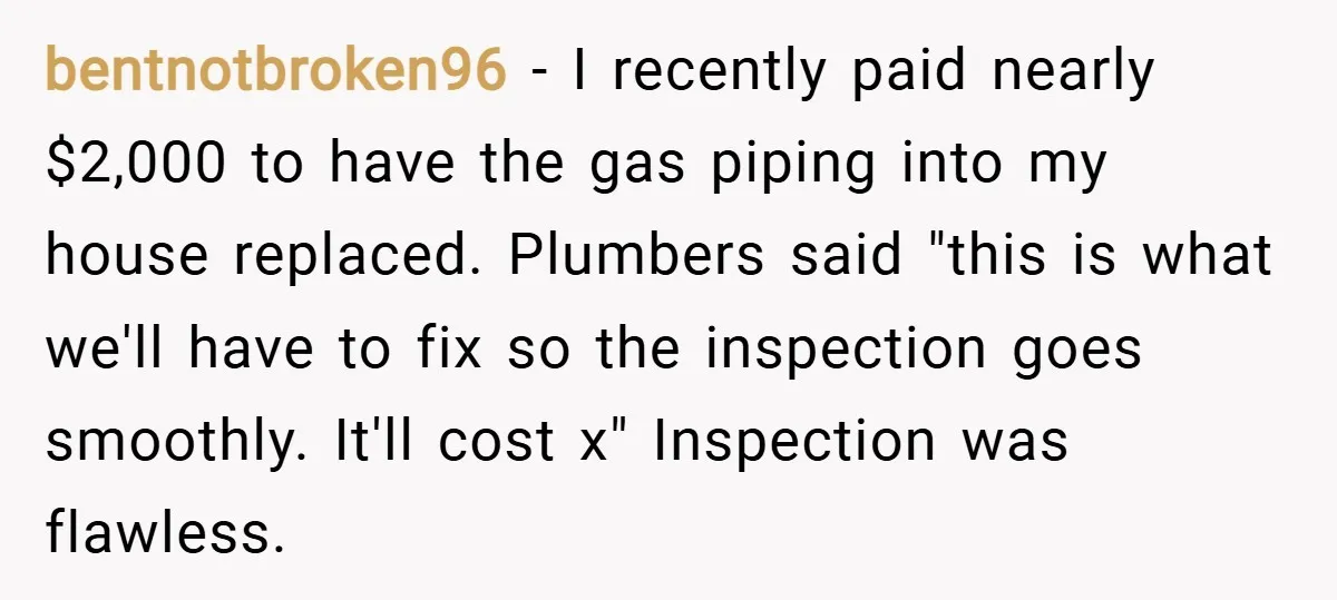 bentnotbroken96 − I recently paid nearly $2,000 to have the gas piping into my house replaced. Plumbers said "this is what we'll have to fix so the inspection goes smoothly....