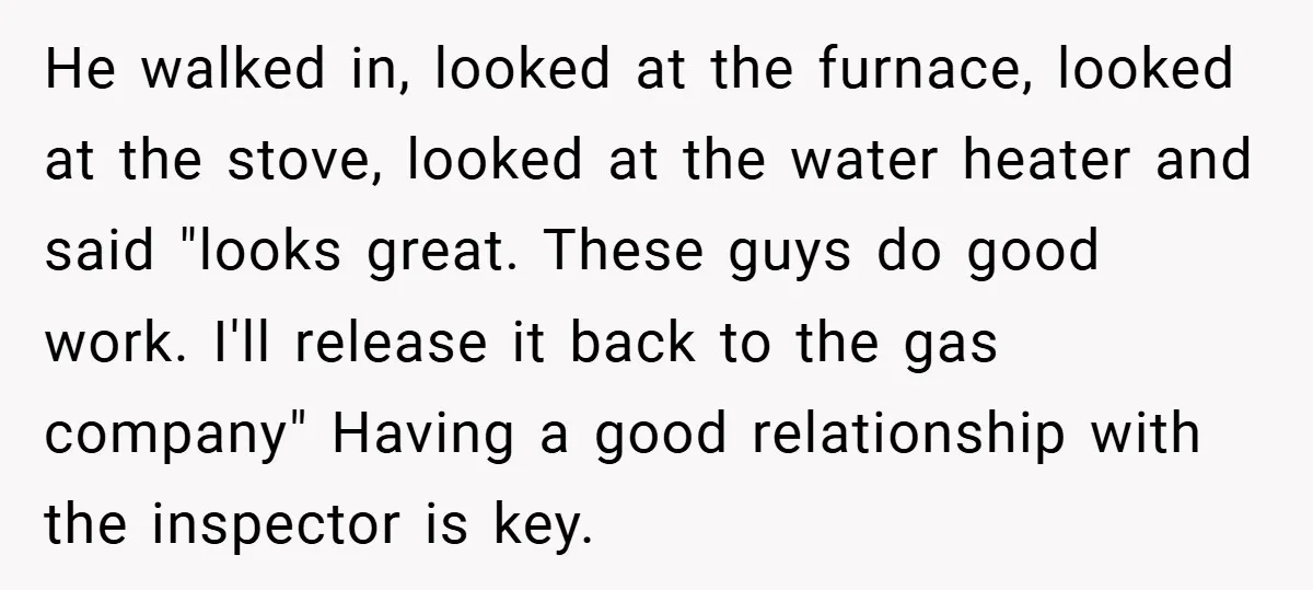 He walked in, looked at the furnace, looked at the stove, looked at the water heater and said "looks great. These guys do good work. I'll release it back to...
