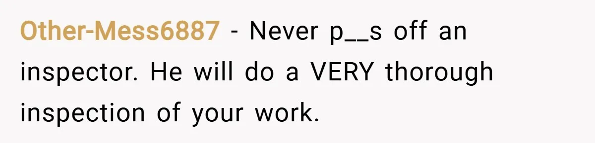 Other-Mess6887 − Never p__s off an inspector. He will do a VERY thorough inspection of your work.