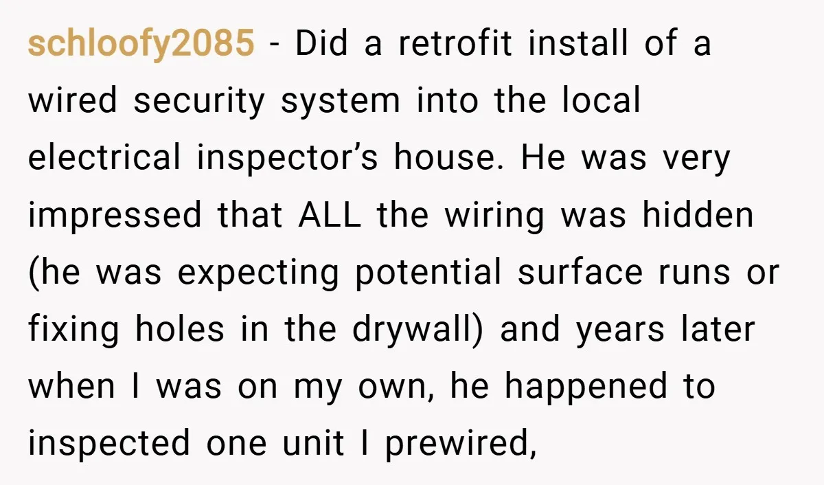 schloofy2085 − Did a retrofit install of a wired security system into the local electrical inspector’s house. He was very impressed that ALL the wiring was hidden (he was expecting...