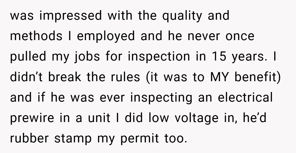 was impressed with the quality and methods I employed and he never once pulled my jobs for inspection in 15 years. I didn’t break the rules (it was to MY...