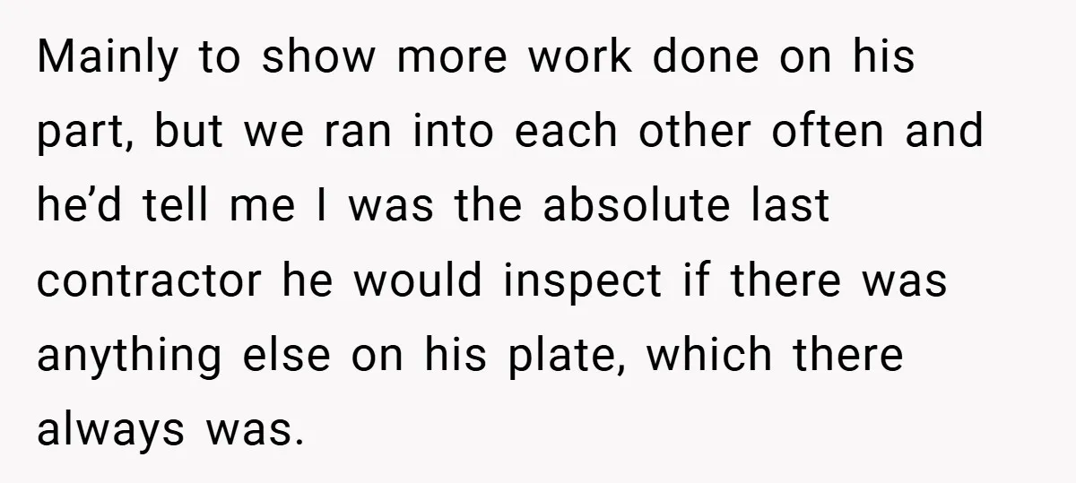 Mainly to show more work done on his part, but we ran into each other often and he’d tell me I was the absolute last contractor he would inspect if...