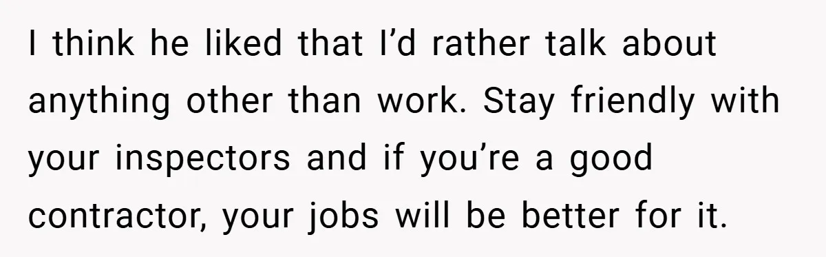 I think he liked that I’d rather talk about anything other than work. Stay friendly with your inspectors and if you’re a good contractor, your jobs will be better for...