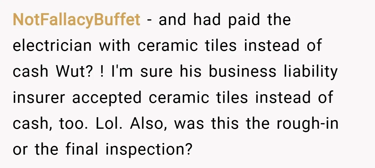 NotFallacyBuffet − and had paid the electrician with ceramic tiles instead of cash Wut? ! I'm sure his business liability insurer accepted ceramic tiles instead of cash, too. Lol. Also,...