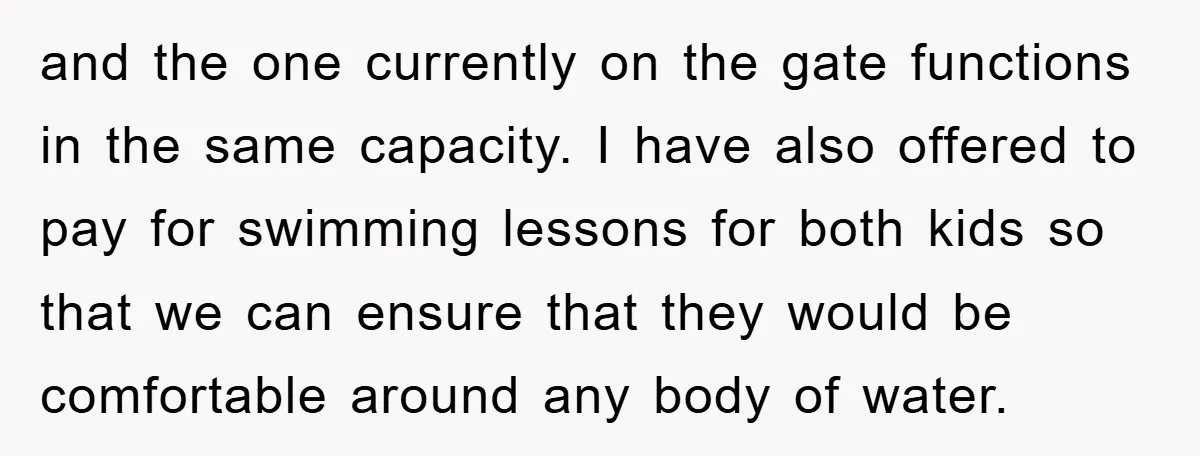 and the one currently on the gate functions in the same capacity. I have also offered to pay for swimming lessons for both kids so that we can ensure that...