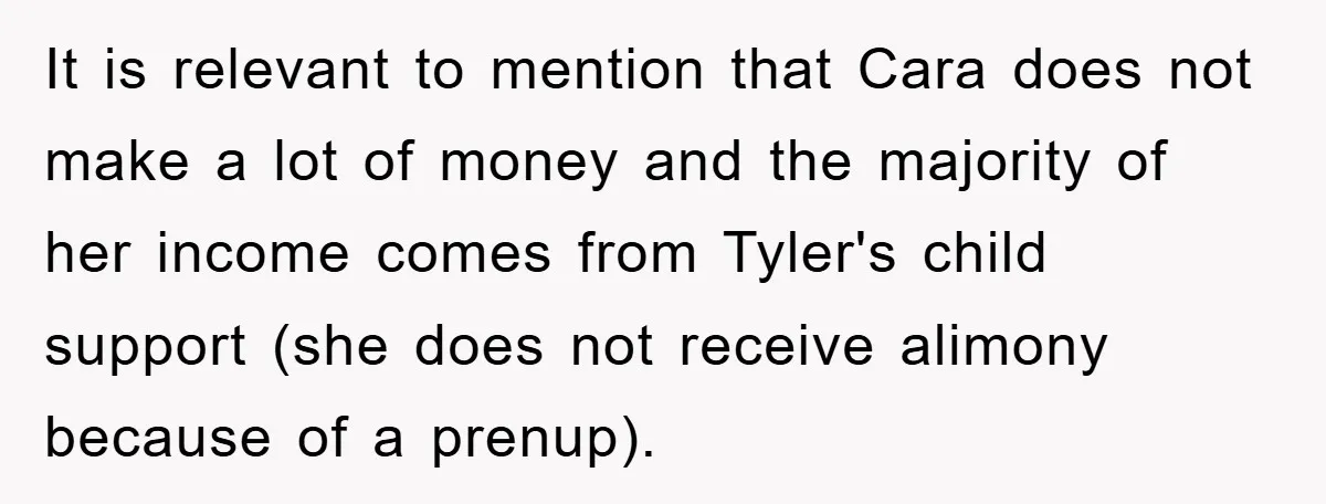 It is relevant to mention that Cara does not make a lot of money and the majority of her income comes from Tyler's child support (she does not receive alimony...