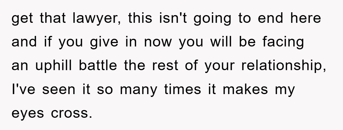 get that lawyer, this isn't going to end here and if you give in now you will be facing an uphill battle the rest of your relationship, I've seen it...