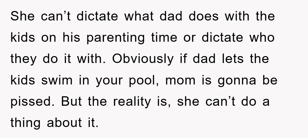 She can’t dictate what dad does with the kids on his parenting time or dictate who they do it with. Obviously if dad lets the kids swim in your pool,...