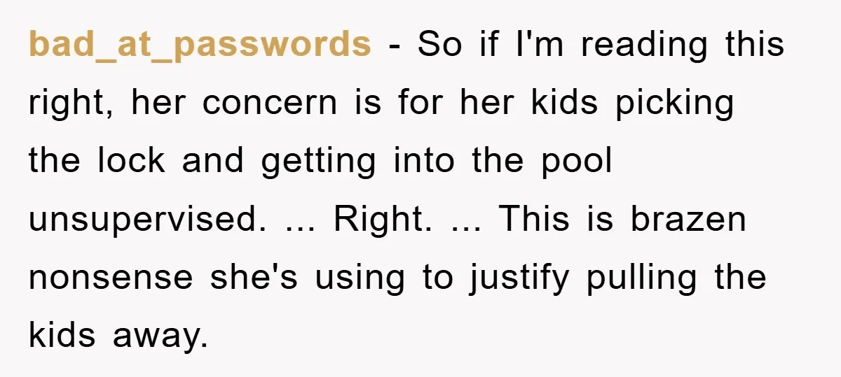 bad_at_passwords − So if I'm reading this right, her concern is for her kids picking the lock and getting into the pool unsupervised. ... Right. ... This is brazen nonsense...