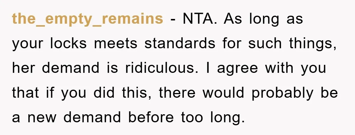 the_empty_remains − NTA. As long as your locks meets standards for such things, her demand is ridiculous. I agree with you that if you did this, there would probably be...
