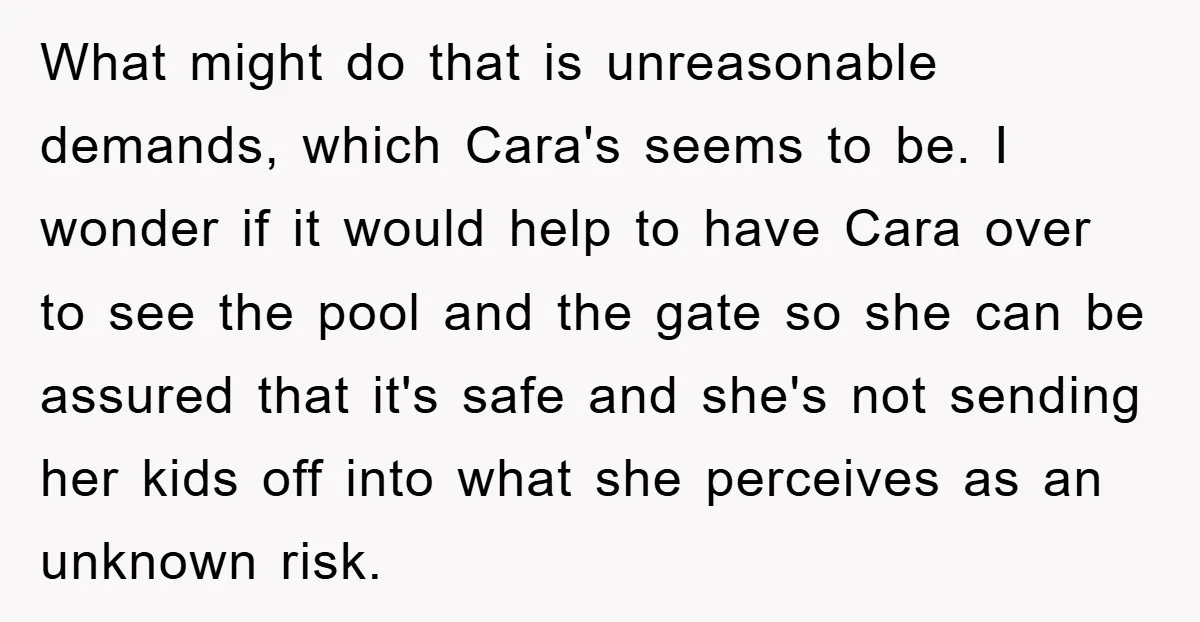 What might do that is unreasonable demands, which Cara's seems to be. I wonder if it would help to have Cara over to see the pool and the gate so...