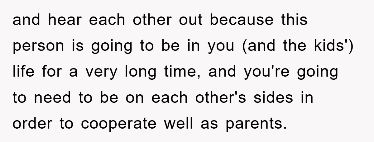 and hear each other out because this person is going to be in you (and the kids') life for a very long time, and you're going to need to be...