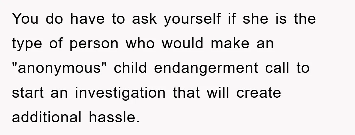 You do have to ask yourself if she is the type of person who would make an "anonymous" child endangerment call to start an investigation that will create additional hassle.