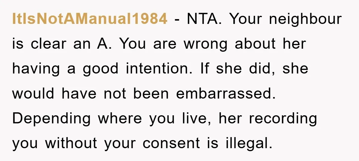 ItIsNotAManual1984 − NTA. Your neighbour is clear an A. You are wrong about her having a good intention. If she did, she would have not been embarrassed. Depending where you...