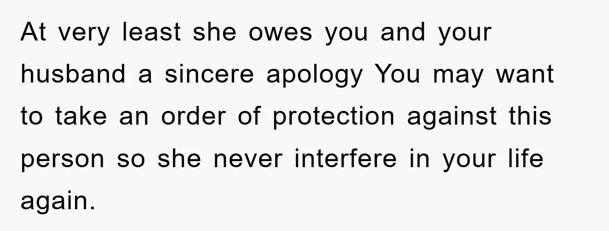 At very least she owes you and your husband a sincere apology You may want to take an order of protection against this person so she never interfere in your...