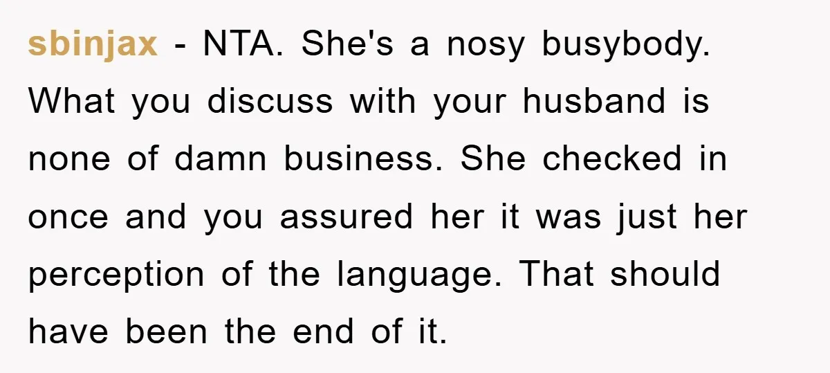 sbinjax − NTA. She's a nosy busybody. What you discuss with your husband is none of damn business. She checked in once and you assured her it was just her...