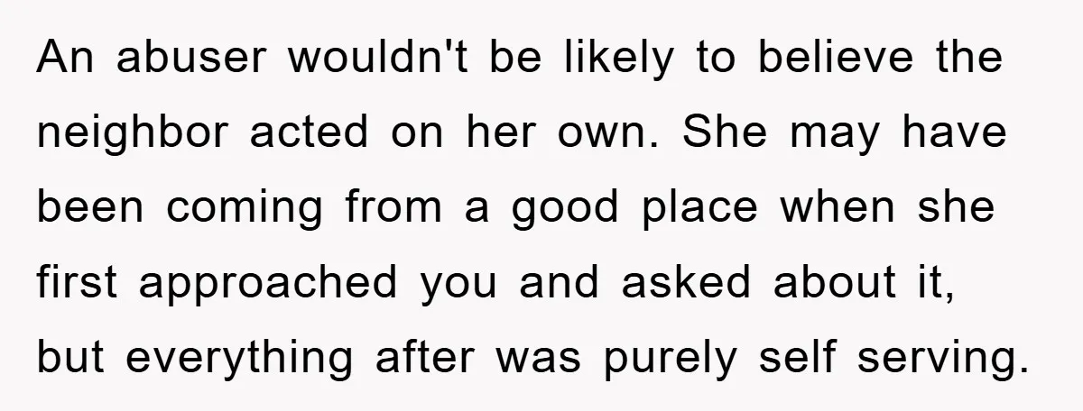 An abuser wouldn't be likely to believe the neighbor acted on her own. She may have been coming from a good place when she first approached you and asked about...