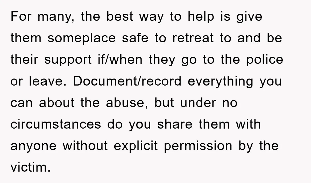 For many, the best way to help is give them someplace safe to retreat to and be their support if/when they go to the police or leave. Document/record everything you...