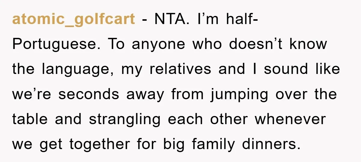 atomic_golfcart − NTA. I’m half-Portuguese. To anyone who doesn’t know the language, my relatives and I sound like we’re seconds away from jumping over the table and strangling each other...