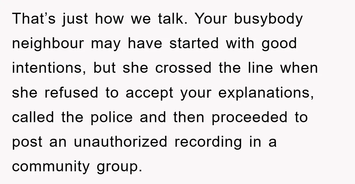 That’s just how we talk. Your busybody neighbour may have started with good intentions, but she crossed the line when she refused to accept your explanations, called the police and...