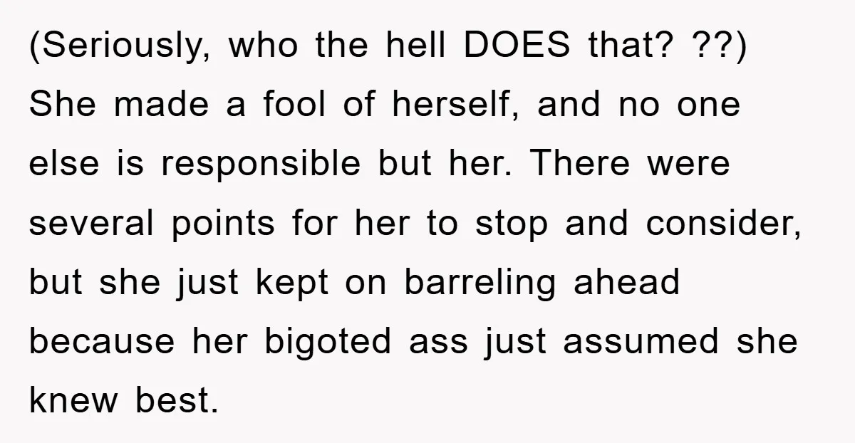 (Seriously, who the hell DOES that? ??) She made a fool of herself, and no one else is responsible but her. There were several points for her to stop and...
