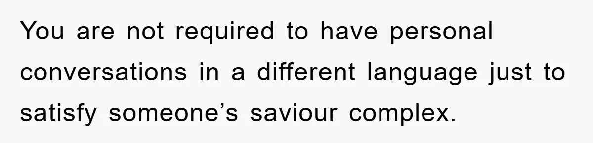 You are not required to have personal conversations in a different language just to satisfy someone’s saviour complex.