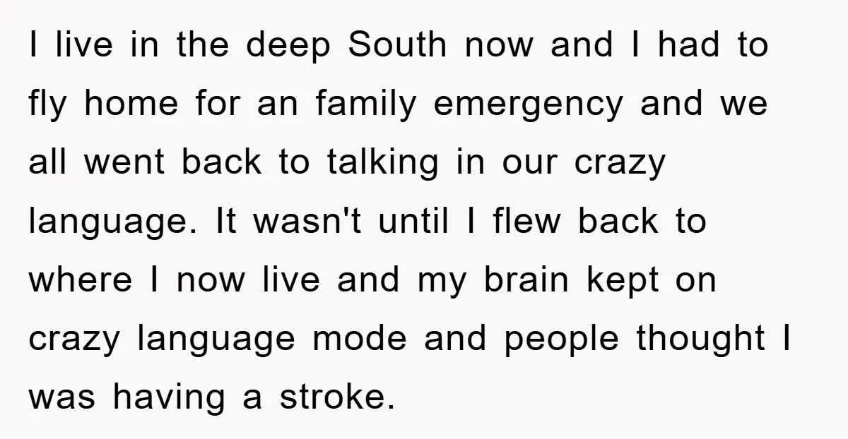 I live in the deep South now and I had to fly home for an family emergency and we all went back to talking in our crazy language. It wasn't...