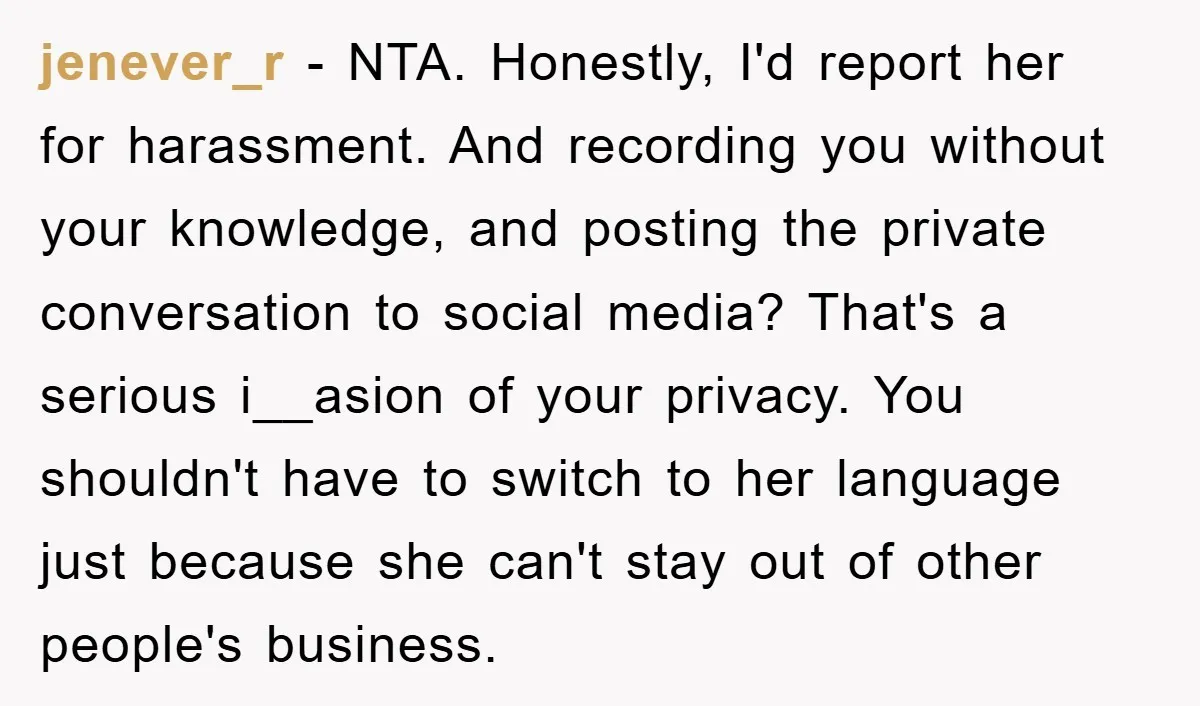 jenever_r − NTA. Honestly, I'd report her for harassment. And recording you without your knowledge, and posting the private conversation to social media? That's a serious i__asion of your privacy....