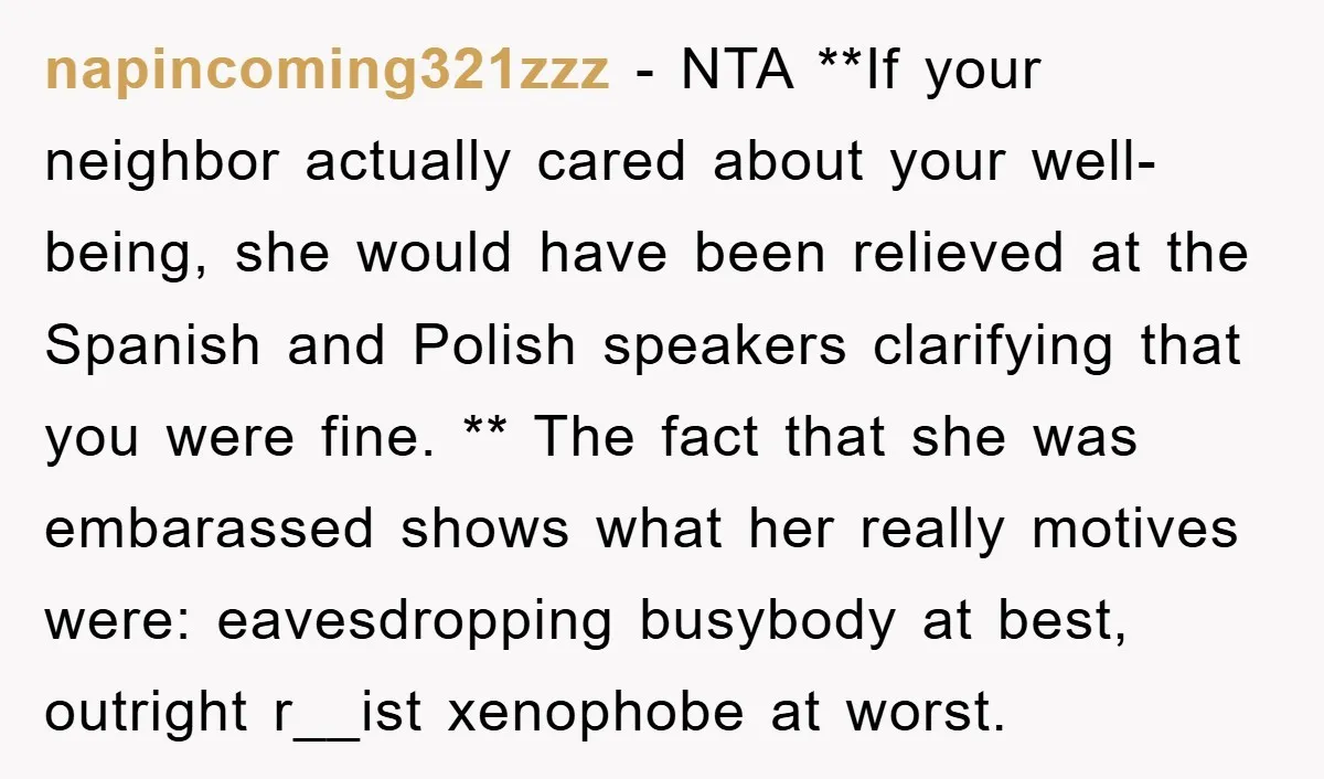 napincoming321zzz − NTA **If your neighbor actually cared about your well-being, she would have been relieved at the Spanish and Polish speakers clarifying that you were fine. ** The fact...
