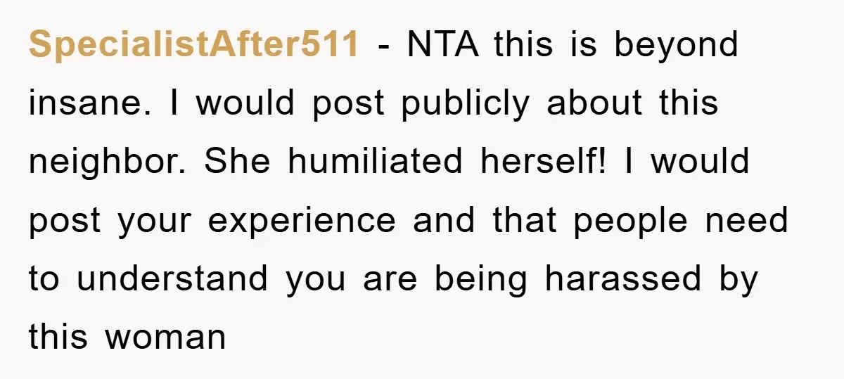 SpecialistAfter511 − NTA this is beyond insane. I would post publicly about this neighbor. She humiliated herself! I would post your experience and that people need to understand you are...