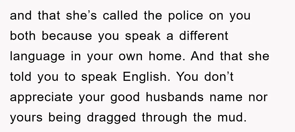 and that she’s called the police on you both because you speak a different language in your own home. And that she told you to speak English. You don’t appreciate...