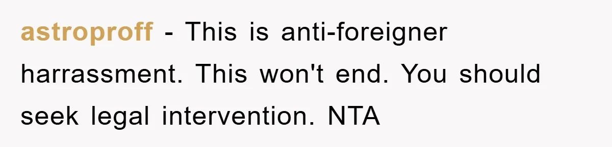 astroproff − This is anti-foreigner harrassment. This won't end. You should seek legal intervention. NTA