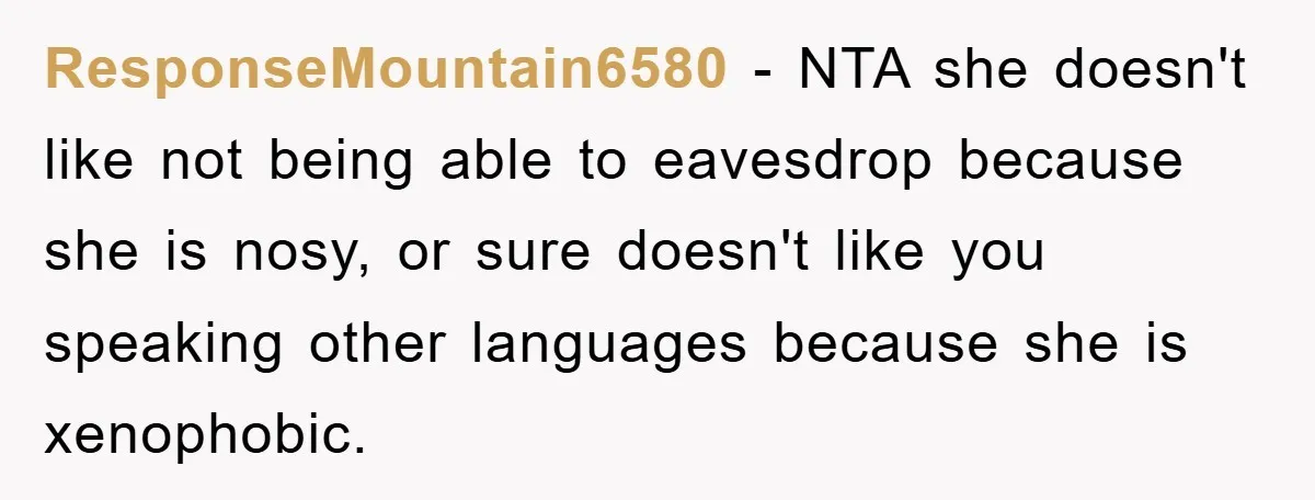 ResponseMountain6580 − NTA she doesn't like not being able to eavesdrop because she is nosy, or sure doesn't like you speaking other languages because she is xenophobic.