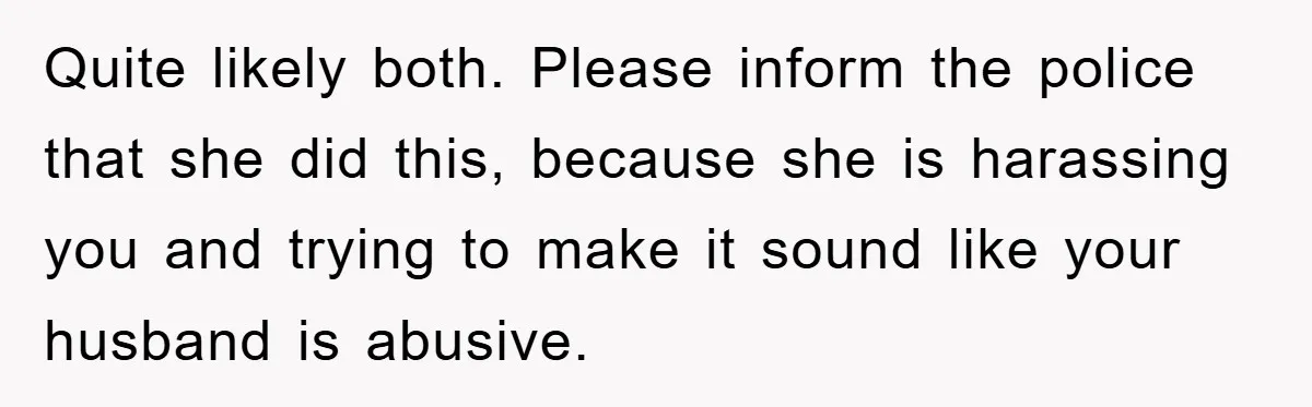 Quite likely both. Please inform the police that she did this, because she is harassing you and trying to make it sound like your husband is abusive.